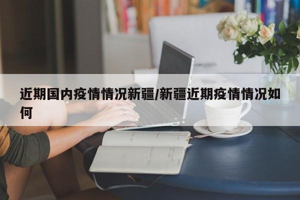 近期国内疫情情况新疆/新疆近期疫情情况如何