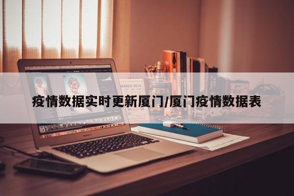疫情数据实时更新厦门/厦门疫情数据表