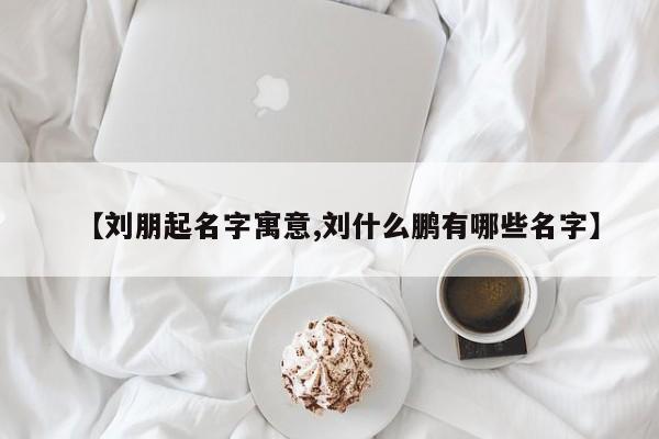 【刘朋起名字寓意,刘什么鹏有哪些名字】